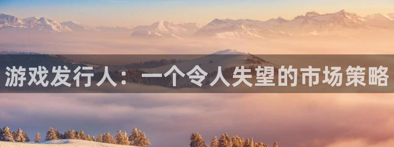bg大游官网的奇趣腾讯是真的吗知乎：游戏发行人：一个令人失望的市场策略